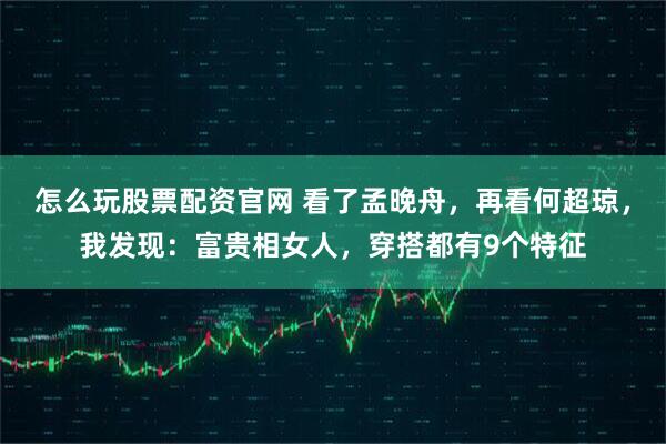 怎么玩股票配资官网 看了孟晚舟，再看何超琼，我发现：富贵相女人，穿搭都有9个特征