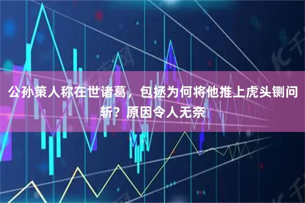 公孙策人称在世诸葛，包拯为何将他推上虎头铡问斩？原因令人无奈